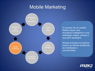 Mobile Marketing O sucesso de um projeto Mobile requer uma arquitetura inteligente e uma estratégia criativa, precisa e que gere resultados. Nossas soluções inovadoras trazem as últimas tendências de mobilidade e conectividade.  