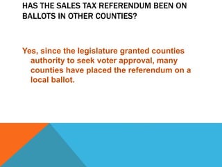 HAS THE SALES TAX REFERENDUM BEEN ON
BALLOTS IN OTHER COUNTIES?
Yes, since the legislature granted counties
authority to seek voter approval, many
counties have placed the referendum on a
local ballot.
 