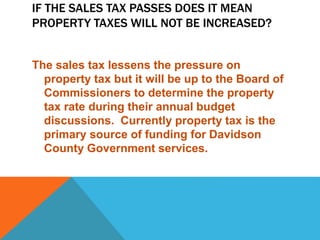 IF THE SALES TAX PASSES DOES IT MEAN
PROPERTY TAXES WILL NOT BE INCREASED?
The sales tax lessens the pressure on
property tax but it will be up to the Board of
Commissioners to determine the property
tax rate during their annual budget
discussions. Currently property tax is the
primary source of funding for Davidson
County Government services.
 