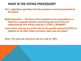 WHAT IS THE VOTING PROCEDURE?
Yes. Legislation specifies how the question must be presented on
the ballot:
Ballot Question. – The form of the question to be presented on a
ballot for a special election concerning the levy of the tax
authorized by this Article shall be:'[ ] FOR [ ] AGAINST
Local sales and use tax at the rate of one-quarter percent (0.25%) in
addition to all other State and local sales and use taxes.'
Note: The sale tax amount is set at a rate of .25%.
 
