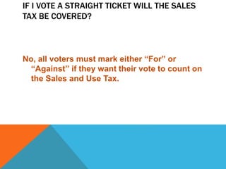 IF I VOTE A STRAIGHT TICKET WILL THE SALES
TAX BE COVERED?
No, all voters must mark either “For” or
“Against” if they want their vote to count on
the Sales and Use Tax.
 