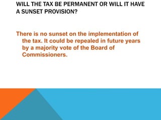 WILL THE TAX BE PERMANENT OR WILL IT HAVE
A SUNSET PROVISION?
There is no sunset on the implementation of
the tax. It could be repealed in future years
by a majority vote of the Board of
Commissioners.
 