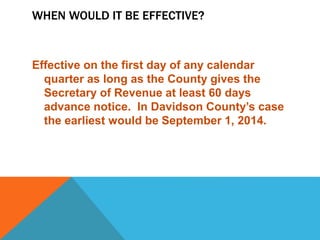 WHEN WOULD IT BE EFFECTIVE?
Effective on the first day of any calendar
quarter as long as the County gives the
Secretary of Revenue at least 60 days
advance notice. In Davidson County’s case
the earliest would be September 1, 2014.
 