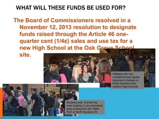 WHAT WILL THESE FUNDS BE USED FOR?
The Board of Commissioners resolved in a
November 12, 2013 resolution to designate
funds raised through the Article 46 one-
quarter cent (1/4¢) sales and use tax for a
new High School at the Oak Grove School
site.
Hallways are very
crowded during regular
classroom changes at
North Davidson and
Ledford High Schools
Students wait to enter the
main building in an uncovered
area coming from the “Math
Pod” at North Davidson Sr
.High
 