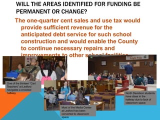 WILL THE AREAS IDENTIFIED FOR FUNDING BE
PERMANENT OR CHANGE?
The one-quarter cent sales and use tax would
provide sufficient revenue for the
anticipated debt service for such school
construction and would enable the County
to continue necessary repairs and
improvements to other school facilities.
One of the thirteen “Cart
Teachers” at Ledford
navigates a crowded
hallway
Most of the Media Center
at Ledford has been
converted to classroom
space
North Davidson students
have class in the
hallway due to lack of
classroom space
 