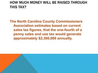 HOW MUCH MONEY WILL BE RAISED THROUGH
THIS TAX?
The North Carolina County Commissioners
Association estimates based on current
sales tax figures, that the one-fourth of a
penny sales and use tax would generate
approximately $2,300,000 annually.
 