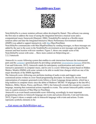 Noteabilitypro Essay
NoteAbilityPro is a music notation software editor developed by Hamel. This software was among
the first ones to address the issue of easing the integration between a musical score and a
computational music framework [Hammel, 2006]. NoteabilityPro started as a flexible music
notation editor and later the Integrated Interactive Music Performance Environment module
(IIMPE) was added to support interactivity with Max/Msp (PureData).
NoteAbiltyPro communicates with Max/Msp(PureData) by sending messages, so these messages are
added by the user to the score in the NotabilityPro environment as text messages and specifies the
measure and beat location with text–numbers. Figure 5, shows one sample score of the
NoteAbilityPro screen with some ... Show more content on Helpwriting.net ...
2.2.2 Antescofo
Antescofo is a score–following system that enables to code interactions between the instrumental
parts and the computer–generated parts by providing a proprietary programming language [Giavitto,
Cont and Echeveste, 2015]. Antescofo stands for anticipatory synchronization and control of
interactive parameters in computer music, and its core is a score–following system based on Hidden
Markov Models (HMM) with some variants to be able to model time changes which are one of the
major drawbacks of the HMM algorithm.
The Antescofo score–following core performs tracking of audio events and triggers some
customized actions written in a text–based programming descriptor. In Antescofo, the text based
representation of computer generated events follows a Score Language design pattern, which has a
long tradition in computer music since the debut of Mathews' MUSIC–N languages in the late 60's [
Mathews, Miller, Moore, Pierce, and Risset, 1969 ], but Antescofo extends the concept to a reactive
language, meaning that customized actions responds to events. The current Antescofo public version
runs as a patch extension of Max/Msp (or PureData).
Antescofo is an event based customizable score–following, accordingly its most important
programming entities in Antescofo language are events and actions [Giavitto, Cont and Echeveste,
2015]. Figure 6 shows a sample code in Antescofo language with events and actions. Events
represents symbolic elements in the
... Get more on HelpWriting.net ...
 