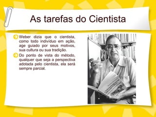 As tarefas do Cientista Weber dizia que o cientista, como todo indiv íduo em ação, age guiado por seus motivos, sua cultura ou sua tradição. Do ponto de vista do método, qualquer que seja a perspectiva adotada pelo cientista, ela será sempre parcial. 