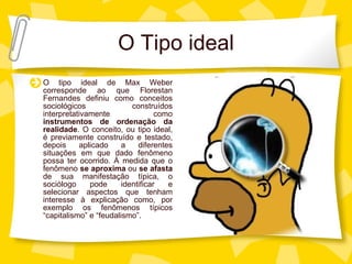 O Tipo ideal O tipo ideal de Max Weber corresponde ao que Florestan Fernandes definiu como conceitos sociol ógicos construídos interpretativamente como  instrumentos de ordenação da realidade . O conceito, ou tipo ideal, é previamente construído e testado, depois aplicado a diferentes situações em que dado fenômeno possa ter ocorrido. À medida que o fenômeno  se aproxima  ou  se afasta  de sua manifestação típica, o sociólogo pode identificar e selecionar aspectos que tenham interesse à explicação como, por exemplo os fenômenos típicos “capitalismo” e “feudalismo”.   