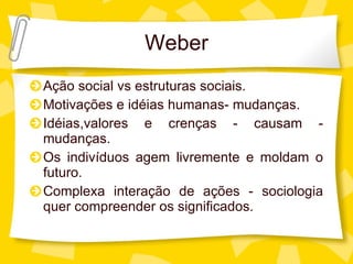 Weber Aç ão social vs estruturas sociais. Motivações e idéias humanas- mudanças. Idéias,valores e crenças - causam - mudanças. Os indivíduos agem livremente e moldam o futuro. Complexa interaç ão de ações - sociologia quer compreender os significados. 