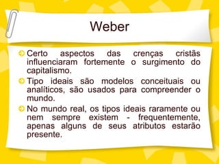 Weber Certo aspectos das crenças crist ãs influenciaram fortemente o surgimento do capitalismo. Tipo ideais são modelos conceituais ou analíticos, são usados para compreender o mundo. No mundo real, os tipos ideais raramente ou nem sempre existem - frequentemente, apenas alguns de seus atributos estarão presente. 