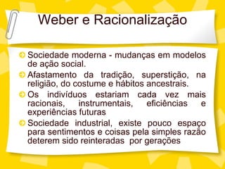 Weber e Racionalizaç ão Sociedade moderna - mudanças em modelos de ação social. Afastamento da tradição, superstição, na religião, do costume e hábitos ancestrais. Os indivíduos estariam cada vez mais racionais, instrumentais, eficiências e experiências futuras Sociedade industrial, existe pouco espaço para sentimentos e coisas pela simples razão deterem sido reinteradas  por gerações 
