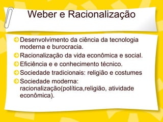 Weber e Racionalizaç ão Desenvolvimento da ci ência da tecnologia moderna e burocracia. Racionalização da vida econômica e social. Eficiência e e conhecimento técnico. Sociedade tradicionais: religião e costumes Sociedade moderna: racionalizaç ão(política,religião, atividade econômica). 