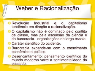 Weber e Racionalizaç ão Revoluç ão Industrial e o capitalismo tendência em direção a racionalização. O capitalismo não é dominado pelo conflito de classe, mas pela ascensão da ciência e da burocracia - organizações de larga escala. Caráter científico do ocidente. Burocracia expande-se com o crescimento econômico e político. Desencantamento: pensamento cient ífico do mundo moderno varre a sentimentalidade do passado. 