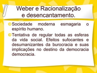 Weber e Racionalizaç ão e desencantamento. Sociedade moderna esmagaria o esp írito humano. Tentativa de regular todas as esferas da vida social. Efeitos sufocantes e desumanizantes da burocracia e suas implicações no destino da democracia democracia. 