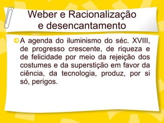 Weber e Racionalizaç ão e desencantamento A agenda do iluminismo do s éc. XVIII, de progresso crescente, de riqueza e de felicidade por meio da rejeição dos costumes e da superstição em favor da ciência, da tecnologia, produz, por si só, perigos. 