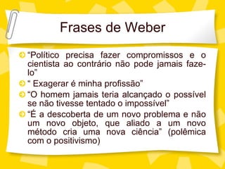 Frases de Weber “ Político precisa fazer compromissos e o cientista ao contrário não pode jamais faze-lo” “  Exagerar é minha profissão” “ O homem jamais teria alcançado o poss ível se não tivesse tentado o impossível” “ É a descoberta de um novo problema e não um novo objeto, que aliado a um novo método cria uma nova ciência” (polêmica com o positivismo) 