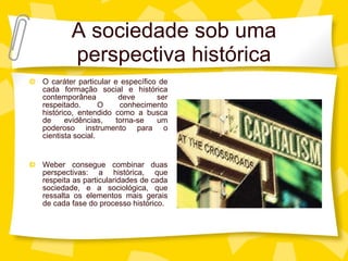 A sociedade sob uma perspectiva hist órica O caráter particular e específico de cada formação social e histórica contemporânea deve ser respeitado. O conhecimento histórico, entendido como a busca de evidências, torna-se um poderoso instrumento para o cientista social. Weber consegue combinar duas perspectivas: a histórica, que respeita as particularidades de cada sociedade, e a sociológica, que ressalta os elementos mais gerais de cada fase do processo histórico. 