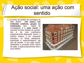 Aç ão social: uma ação com sentido O ponto de partida da sociologia de Max Weber  n ão estava nas entidades coletivas, grupos ou instituições . Seu  objeto de investigaç ão   é a  ação social ,  a conduta humana dotada de  sentido , isto é, de uma justificativa subjetivamente elaborada. Assim, o homem passou a ter, enquanto indivíduo, na teoria weberiana, significado e especificidade.É ele que dá sentido `a sua ação social: estabelece a conexão entre motivo da ação, a ação propriamente dita e seus efeitos. 