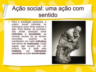Aç ão social: uma ação com sentido Para a sociologia positivista, a ordem social submete os indivíduos como força exterior a eles. Para Weber, ao contrário, não existe oposição entre  indivíduo  e  sociedade ; as normas sociais só se tornam concretas quando se manifestam em cada  indivíduo  sob forma de  motivação . Cada sujeito age levado por um motivo que é dado pela  tradição , por  interesses racionais  ou pela  emotividade .  