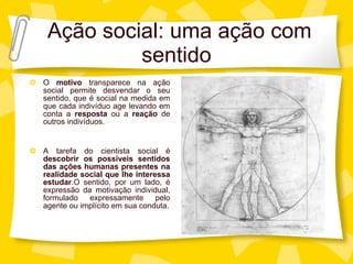 Aç ão social: uma ação com sentido O  motivo  transparece na aç ão social permite desvendar o seu sentido, que é social na medida em que cada indivíduo age levando em conta a  resposta  ou a  reação  de outros indivíduos. A tarefa do cientista social é  descobrir os possíveis sentidos das ações humanas presentes na realidade social que lhe interessa estudar .O sentido, por um lado, é expressão da motivação individual, formulado expressamente pelo agente ou implícito em sua conduta. 