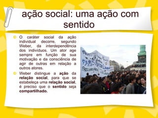 aç ão social: uma ação com sentido O caráter social da ação individual decorre, segundo Weber, da interdependência dos indivíduos. Um ator age sempre em função de sua motivação e da consciência de agir de outras em relação a outros atores. Weber distingue a  aç ão  da  relação social , para que se estabeleça uma  relação social , é preciso que o  sentido  seja  compartilhado. 