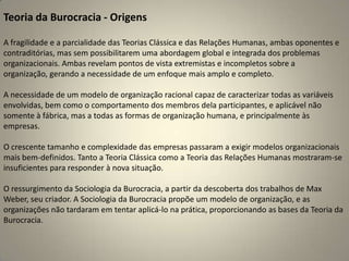 Teoria da Burocracia - OrigensA fragilidade e a parcialidade das Teorias Clássica e das Relações Humanas, ambas oponentes e contraditórias, mas sem possibilitarem uma abordagem global e integrada dos problemas  organizacionais. Ambas revelam pontos de vista extremistas e incompletos sobre a organização, gerando a necessidade de um enfoque mais amplo e completo.A necessidade de um modelo de organização racional capaz de caracterizar todas as variáveis envolvidas, bem como o comportamento dos membros dela participantes, e aplicável não somente à fábrica, mas a todas as formas de organização humana, e principalmente às empresas.O crescente tamanho e complexidade das empresas passaram a exigir modelos organizacionais mais bem-definidos. Tanto a Teoria Clássica como a Teoria das Relações Humanas mostraram-se insuficientes para responder à nova situação.O ressurgimento da Sociologia da Burocracia, a partir da descoberta dos trabalhos de Max Weber, seu criador. A Sociologia da Burocracia propõe um modelo de organização, e as organizações não tardaram em tentar aplicá-lo na prática, proporcionando as bases da Teoria da Burocracia.