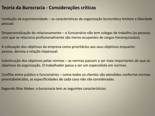 Teoria da Burocracia - Considerações críticasLimitação da espontaneidade – as características da organização burocrática limitam a liberdade pessoal.Despersonalização do relacionamento – o funcionário não tem colegas de trabalho (as pessoas com que se relaciona profissionalmente são meros ocupantes de cargos hierarquizados).A colocação dos objetivos da empresa como prioritários aos seus objetivos enquanto pessoa, denota a relação impessoal.Substituição dos objetivos pelas normas – as normas passam a ser mais importantes do que os objetivos da organização. O trabalhador passa a ser um especialista em normas.Conflito entre público e funcionários – como todos os clientes são atendidos conforme normas preestabelecidas, as especificidades de cada caso não são consideradas.Segundo Max Weber, a burocracia tem as seguintes características:
