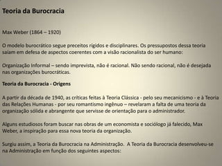 Teoria da Burocracia Max Weber (1864 – 1920)O modelo burocrático segue preceitos rígidos e disciplinares. Os pressupostos dessa teoria saíam em defesa de aspectos coerentes com a visão racionalista do ser humano:Organização Informal – sendo imprevista, não é racional. Não sendo racional, não é desejada nas organizações burocráticas.Teoria da Burocracia - OrigensA partir da década de 1940, as críticas feitas à Teoria Clássica - pelo seu mecanicismo - e à Teoria das Relações Humanas - por seu romantismo ingênuo – revelaram a falta de uma teoria da organização sólida e abrangente que servisse de orientação para o administrador.Alguns estudiosos foram buscar nas obras de um economista e sociólogo já falecido, Max Weber, a inspiração para essa nova teoria da organização.Surgiu assim, a Teoria da Burocracia na Administração.  A Teoria da Burocracia desenvolveu-se na Administração em função dos seguintes aspectos: