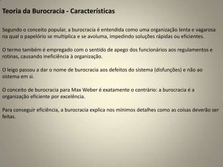 Teoria da Burocracia - CaracterísticasSegundo o conceito popular, a burocracia é entendida como uma organização lenta e vagarosa na qual o papelório se multiplica e se avoluma, impedindo soluções rápidas ou eficientes.O termo também é empregado com o sentido de apego dos funcionários aos regulamentos e rotinas, causando ineficiência à organização.O leigo passou a dar o nome de burocracia aos defeitos do sistema (disfunções) e não ao sistema em si.O conceito de burocracia para Max Weber é exatamente o contrário: a burocracia é a organização eficiente por excelência.Para conseguir eficiência, a burocracia explica nos mínimos detalhes como as coisas deverão ser feitas.