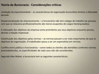 Teoria da Burocracia - Considerações críticasLimitação da espontaneidade – as características da organização burocrática limitam a liberdade pessoal.Despersonalização do relacionamento – o funcionário não tem colegas de trabalho (as pessoas com que se relaciona profissionalmente são meros ocupantes de cargos hierarquizados).A colocação dos objetivos da empresa como prioritários aos seus objetivos enquanto pessoa, denota a relação impessoal.Substituição dos objetivos pelas normas – as normas passam a ser mais importantes do que os objetivos da organização. O trabalhador passa a ser um especialista em normas.Conflito entre público e funcionários – como todos os clientes são atendidos conforme normas preestabelecidas, as especificidades de cada caso não são consideradas.Segundo Max Weber, a burocracia tem as seguintes características: