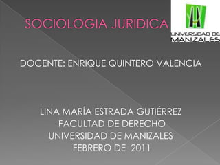 SOCIOLOGIA JURIDICA DOCENTE: ENRIQUE QUINTERO VALENCIA LINA MARÍA ESTRADA GUTIÉRREZ FACULTAD DE DERECHO UNIVERSIDAD DE MANIZALES FEBRERO DE  2011 