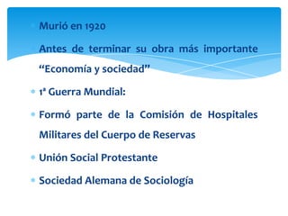 Murió en 1920

Antes de terminar su obra más importante
“Economía y sociedad”

1ª Guerra Mundial:

Formó parte de la Comisión de Hospitales
Militares del Cuerpo de Reservas

Unión Social Protestante

Sociedad Alemana de Sociología
 