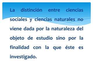 La   distinción   entre   ciencias
sociales y ciencias naturales no
viene dada por la naturaleza del
objeto de estudio sino por la
finalidad con la que éste es
investigado.
 