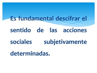 Es fundamental descifrar el
sentido de las acciones
sociales   subjetivamente
determinadas.
 