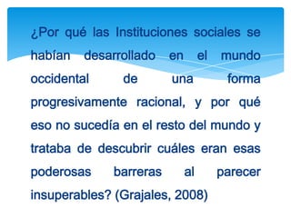 ¿Por qué las Instituciones sociales se
habían   desarrollado    en        el   mundo
occidental     de        una             forma
progresivamente racional, y por qué
eso no sucedía en el resto del mundo y
trataba de descubrir cuáles eran esas
poderosas     barreras        al        parecer
insuperables? (Grajales, 2008)
 