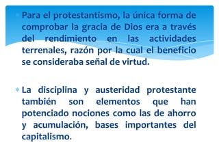 Para el protestantismo, la única forma de
comprobar la gracia de Dios era a través
del rendimiento en las actividades
terrenales, razón por la cual el beneficio
se consideraba señal de virtud.

La disciplina y austeridad protestante
también son elementos que han
potenciado nociones como las de ahorro
y acumulación, bases importantes del
capitalismo.
 