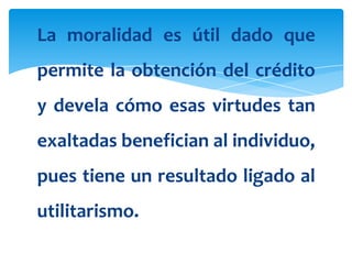 La moralidad es útil dado que
permite la obtención del crédito
y devela cómo esas virtudes tan
exaltadas benefician al individuo,
pues tiene un resultado ligado al
utilitarismo.
 