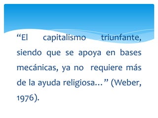 “El      capitalismo   triunfante,
siendo que se apoya en bases
mecánicas, ya no requiere más
de la ayuda religiosa…” (Weber,
1976).
 