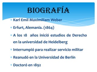 BIOGRAFÍA
Karl Emil Maximiliam Weber
Erfurt, Alemania. (1864)
A los 18 años inició estudios de Derecho
en la universidad de Heidelberg
Interrumpió para realizar servicio militar
Reanudó en la Universidad de Berlín
Doctoró en 1892
 