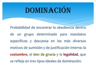 DOMINACIÓN
Probabilidad de encontrar la obediencia dentro
de un grupo determinado para mandatos
específicos y descansa en los más diversos
motivos de sumisión y de justificación interna: la
costumbre, el don de gracia y la legalidad, que
se refleja en tres tipos ideales de dominación:
 