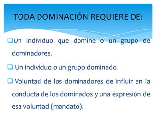 TODA DOMINACIÓN REQUIERE DE:

Un individuo que domine o un grupo de
 dominadores.

 Un individuo o un grupo dominado.

 Voluntad de los dominadores de influir en la
 conducta de los dominados y una expresión de
 esa voluntad (mandato).
 