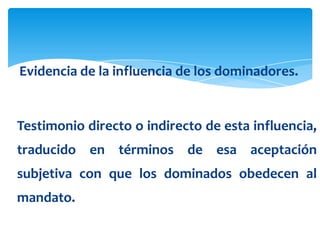 Evidencia de la influencia de los dominadores.


Testimonio directo o indirecto de esta influencia,
traducido en términos de esa aceptación
subjetiva con que los dominados obedecen al
mandato.
 