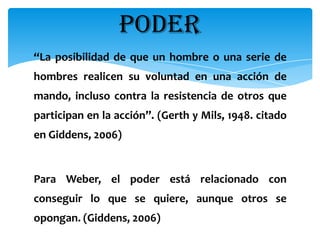 PODER
“La posibilidad de que un hombre o una serie de
hombres realicen su voluntad en una acción de
mando, incluso contra la resistencia de otros que
participan en la acción”. (Gerth y Mils, 1948. citado
en Giddens, 2006)


Para Weber, el poder está relacionado con
conseguir lo que se quiere, aunque otros se
opongan. (Giddens, 2006)
 