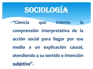 sociología
“Ciencia      que    intenta     la
comprensión interpretativa de la
acción social para llegar por ese
medio a un explicación causal,
atendiendo a su sentido o intención
subjetiva”.
 