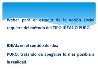 Weber para el estudio de la acción social
requiere del método del TIPO IDEAL O PURO.



IDEAL: en el sentido de idea

PURO: tratando de apegarse lo más posible a
la realidad.
 