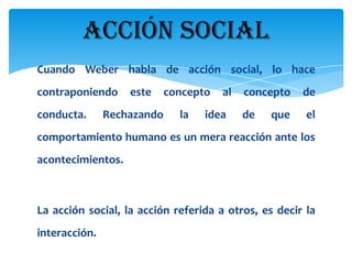 ACCIÓN SOCIAL
Cuando Weber habla de acción social, lo hace
contraponiendo     este     concepto   al   concepto   de
conducta.      Rechazando     la   idea     de   que   el
comportamiento humano es un mera reacción ante los
acontecimientos.



La acción social, la acción referida a otros, es decir la
interacción.
 