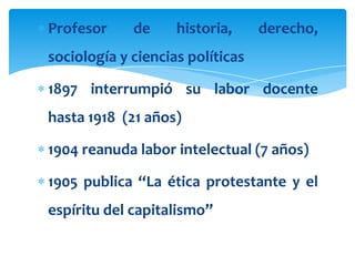 Profesor     de     historia,     derecho,
sociología y ciencias políticas

1897 interrumpió su labor docente
hasta 1918 (21 años)

1904 reanuda labor intelectual (7 años)

1905 publica “La ética protestante y el
espíritu del capitalismo”
 