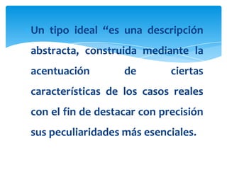 Un tipo ideal “es una descripción
abstracta, construida mediante la
acentuación        de        ciertas
características de los casos reales
con el fin de destacar con precisión
sus peculiaridades más esenciales.
 