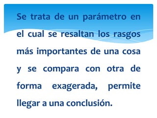 Se trata de un parámetro en
el cual se resaltan los rasgos
más importantes de una cosa
y se compara con otra de
forma   exagerada,    permite
llegar a una conclusión.
 